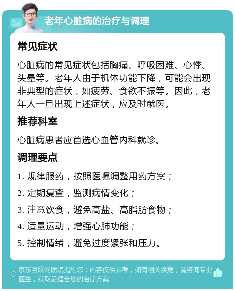 老年心脏病的治疗与调理 常见症状 心脏病的常见症状包括胸痛、呼吸困难、心悸、头晕等。老年人由于机体功能下降，可能会出现非典型的症状，如疲劳、食欲不振等。因此，老年人一旦出现上述症状，应及时就医。 推荐科室 心脏病患者应首选心血管内科就诊。 调理要点 1. 规律服药，按照医嘱调整用药方案； 2. 定期复查，监测病情变化； 3. 注意饮食，避免高盐、高脂肪食物； 4. 适量运动，增强心肺功能； 5. 控制情绪，避免过度紧张和压力。