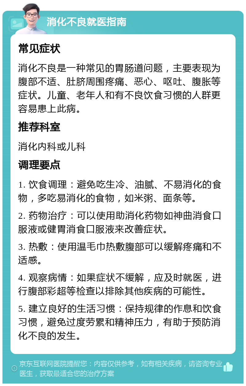 消化不良就医指南 常见症状 消化不良是一种常见的胃肠道问题，主要表现为腹部不适、肚脐周围疼痛、恶心、呕吐、腹胀等症状。儿童、老年人和有不良饮食习惯的人群更容易患上此病。 推荐科室 消化内科或儿科 调理要点 1. 饮食调理：避免吃生冷、油腻、不易消化的食物，多吃易消化的食物，如米粥、面条等。 2. 药物治疗：可以使用助消化药物如神曲消食口服液或健胃消食口服液来改善症状。 3. 热敷：使用温毛巾热敷腹部可以缓解疼痛和不适感。 4. 观察病情：如果症状不缓解，应及时就医，进行腹部彩超等检查以排除其他疾病的可能性。 5. 建立良好的生活习惯：保持规律的作息和饮食习惯，避免过度劳累和精神压力，有助于预防消化不良的发生。