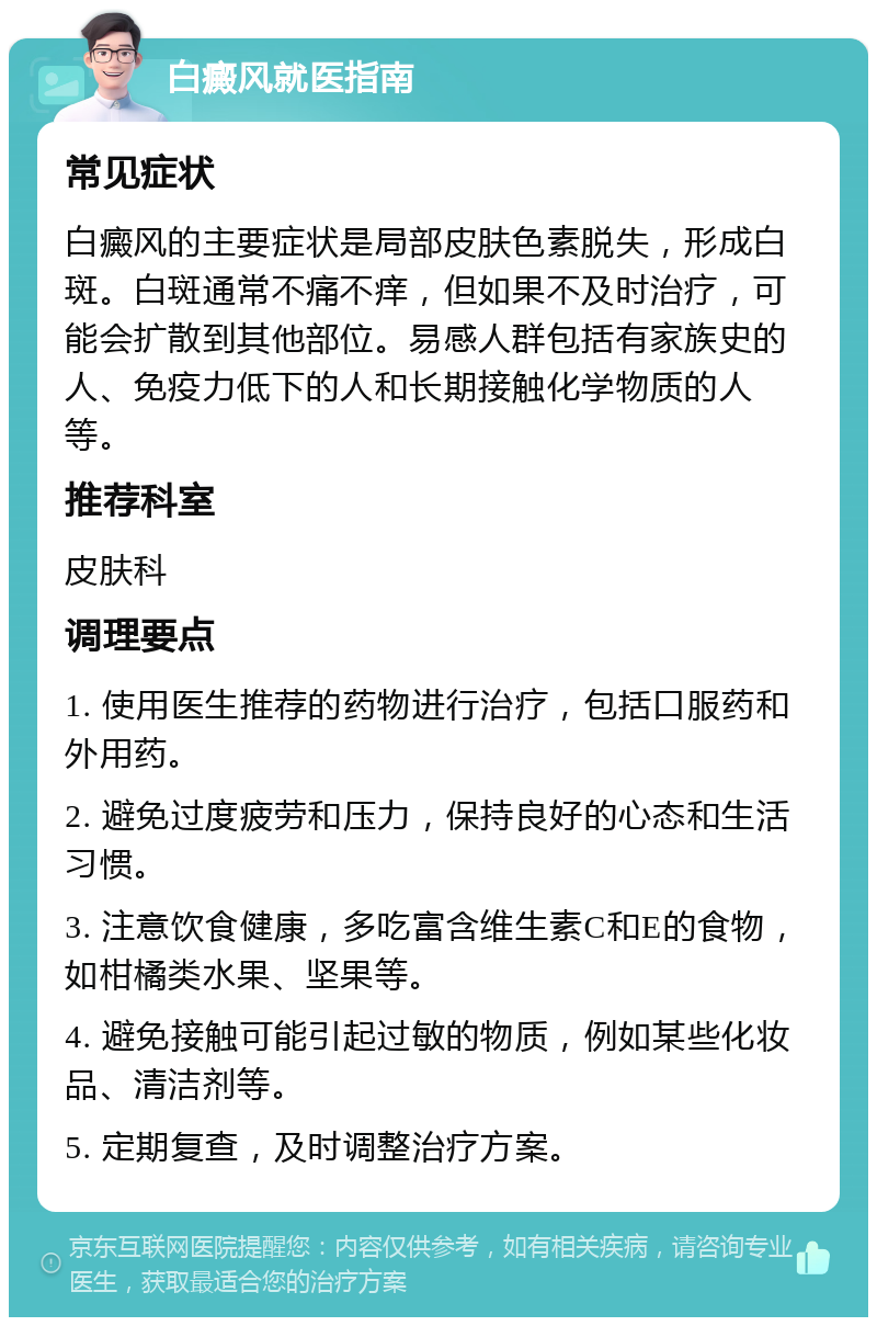 白癜风就医指南 常见症状 白癜风的主要症状是局部皮肤色素脱失，形成白斑。白斑通常不痛不痒，但如果不及时治疗，可能会扩散到其他部位。易感人群包括有家族史的人、免疫力低下的人和长期接触化学物质的人等。 推荐科室 皮肤科 调理要点 1. 使用医生推荐的药物进行治疗，包括口服药和外用药。 2. 避免过度疲劳和压力，保持良好的心态和生活习惯。 3. 注意饮食健康，多吃富含维生素C和E的食物，如柑橘类水果、坚果等。 4. 避免接触可能引起过敏的物质，例如某些化妆品、清洁剂等。 5. 定期复查，及时调整治疗方案。