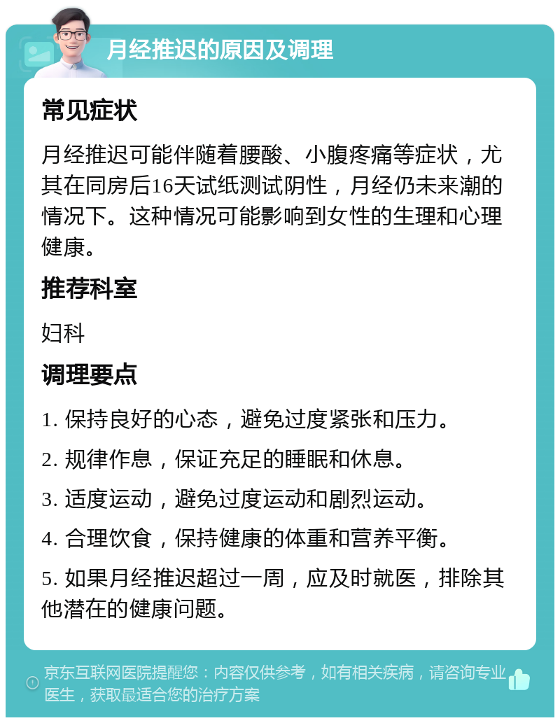 月经推迟的原因及调理 常见症状 月经推迟可能伴随着腰酸、小腹疼痛等症状，尤其在同房后16天试纸测试阴性，月经仍未来潮的情况下。这种情况可能影响到女性的生理和心理健康。 推荐科室 妇科 调理要点 1. 保持良好的心态，避免过度紧张和压力。 2. 规律作息，保证充足的睡眠和休息。 3. 适度运动，避免过度运动和剧烈运动。 4. 合理饮食，保持健康的体重和营养平衡。 5. 如果月经推迟超过一周，应及时就医，排除其他潜在的健康问题。