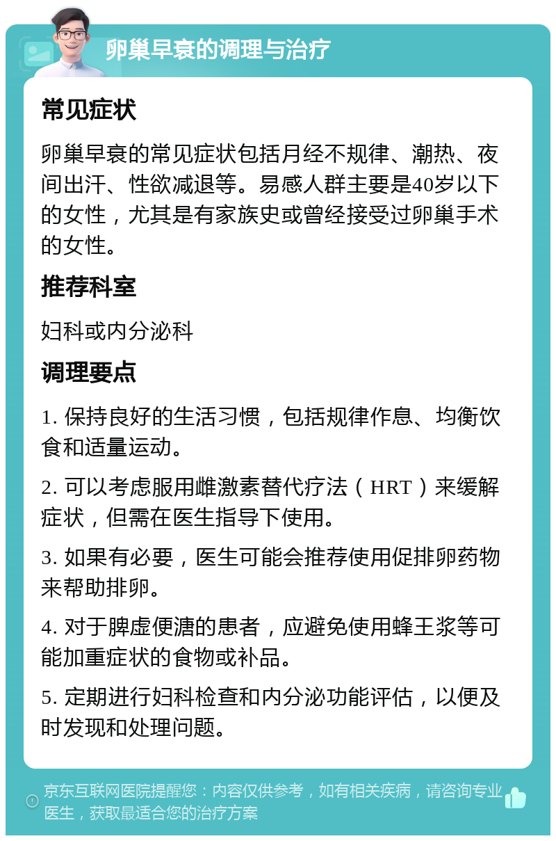 卵巢早衰的调理与治疗 常见症状 卵巢早衰的常见症状包括月经不规律、潮热、夜间出汗、性欲减退等。易感人群主要是40岁以下的女性，尤其是有家族史或曾经接受过卵巢手术的女性。 推荐科室 妇科或内分泌科 调理要点 1. 保持良好的生活习惯，包括规律作息、均衡饮食和适量运动。 2. 可以考虑服用雌激素替代疗法（HRT）来缓解症状，但需在医生指导下使用。 3. 如果有必要，医生可能会推荐使用促排卵药物来帮助排卵。 4. 对于脾虚便溏的患者，应避免使用蜂王浆等可能加重症状的食物或补品。 5. 定期进行妇科检查和内分泌功能评估，以便及时发现和处理问题。