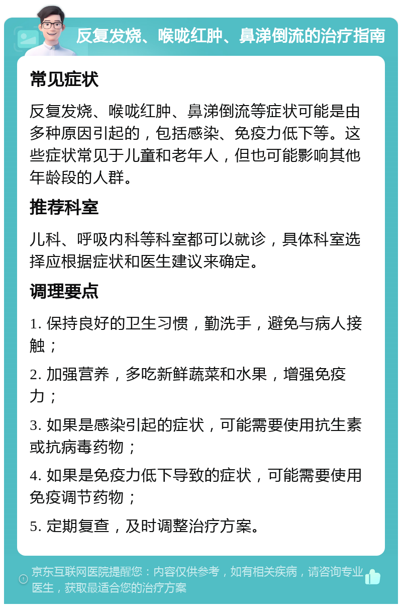 反复发烧、喉咙红肿、鼻涕倒流的治疗指南 常见症状 反复发烧、喉咙红肿、鼻涕倒流等症状可能是由多种原因引起的，包括感染、免疫力低下等。这些症状常见于儿童和老年人，但也可能影响其他年龄段的人群。 推荐科室 儿科、呼吸内科等科室都可以就诊，具体科室选择应根据症状和医生建议来确定。 调理要点 1. 保持良好的卫生习惯，勤洗手，避免与病人接触； 2. 加强营养，多吃新鲜蔬菜和水果，增强免疫力； 3. 如果是感染引起的症状，可能需要使用抗生素或抗病毒药物； 4. 如果是免疫力低下导致的症状，可能需要使用免疫调节药物； 5. 定期复查，及时调整治疗方案。