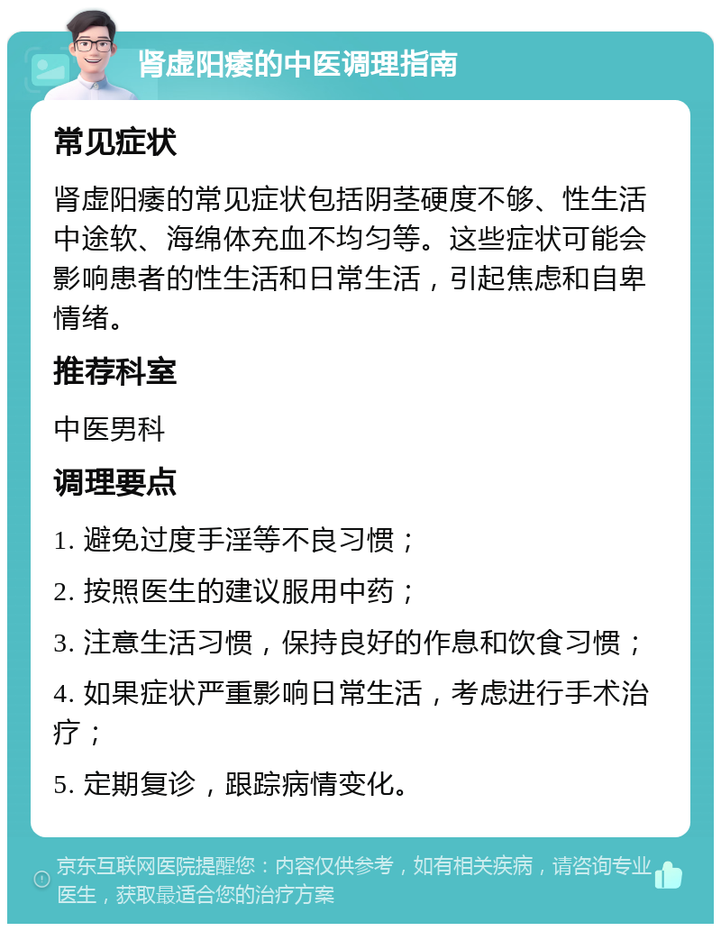 肾虚阳痿的中医调理指南 常见症状 肾虚阳痿的常见症状包括阴茎硬度不够、性生活中途软、海绵体充血不均匀等。这些症状可能会影响患者的性生活和日常生活，引起焦虑和自卑情绪。 推荐科室 中医男科 调理要点 1. 避免过度手淫等不良习惯； 2. 按照医生的建议服用中药； 3. 注意生活习惯，保持良好的作息和饮食习惯； 4. 如果症状严重影响日常生活，考虑进行手术治疗； 5. 定期复诊，跟踪病情变化。