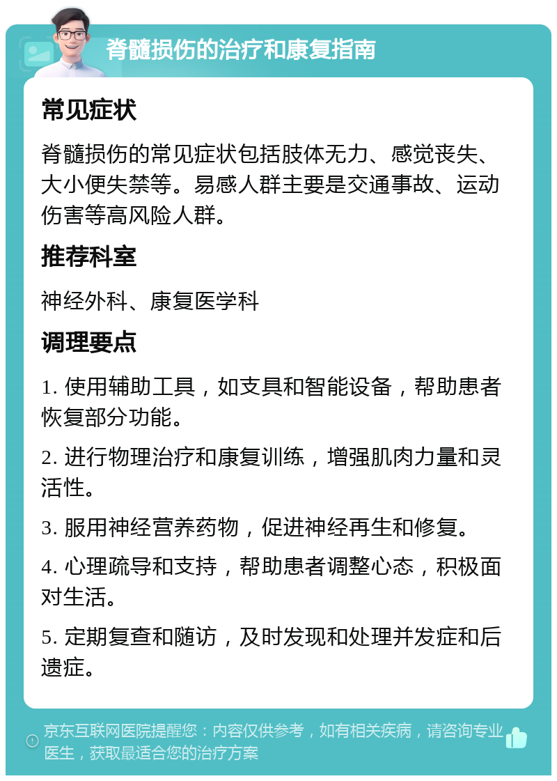 脊髓损伤的治疗和康复指南 常见症状 脊髓损伤的常见症状包括肢体无力、感觉丧失、大小便失禁等。易感人群主要是交通事故、运动伤害等高风险人群。 推荐科室 神经外科、康复医学科 调理要点 1. 使用辅助工具，如支具和智能设备，帮助患者恢复部分功能。 2. 进行物理治疗和康复训练，增强肌肉力量和灵活性。 3. 服用神经营养药物，促进神经再生和修复。 4. 心理疏导和支持，帮助患者调整心态，积极面对生活。 5. 定期复查和随访，及时发现和处理并发症和后遗症。