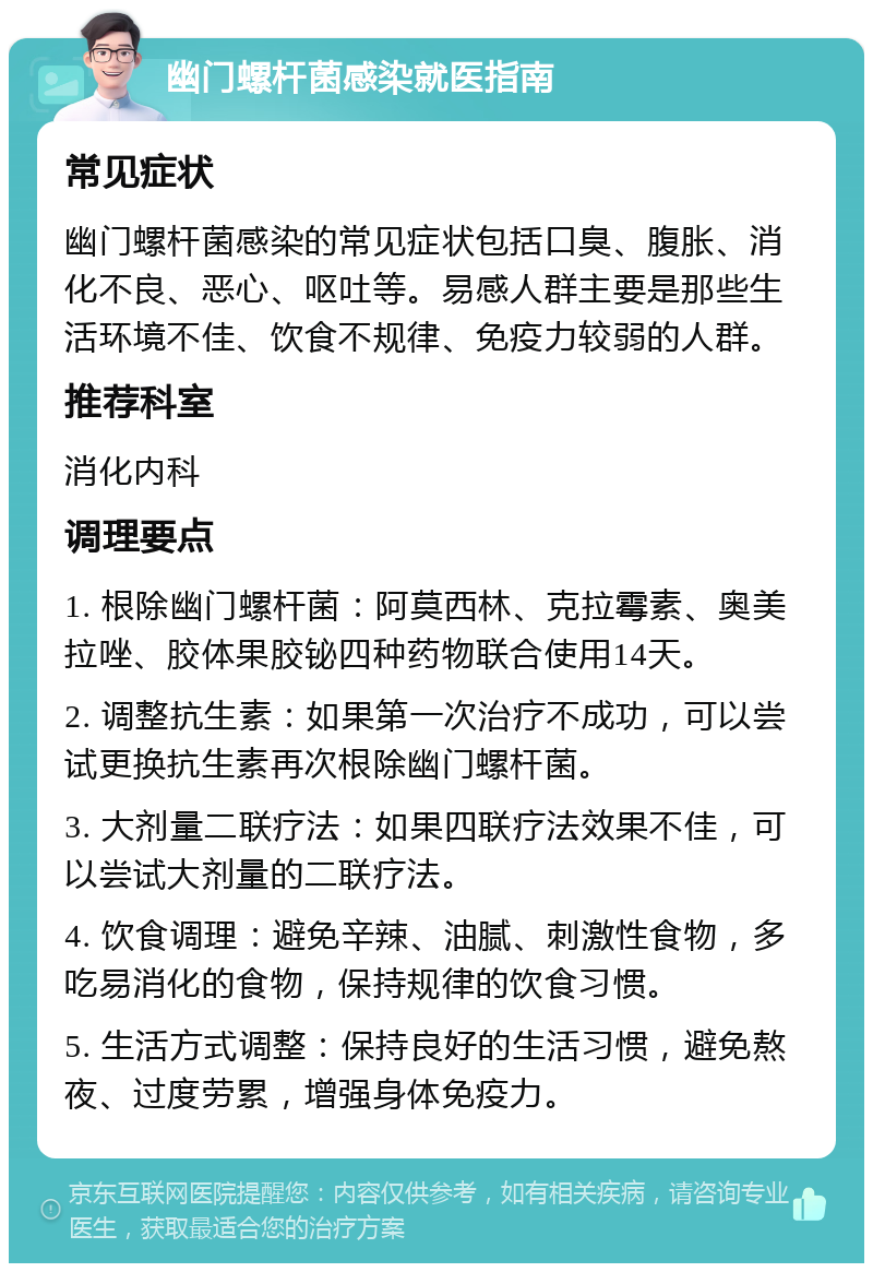 幽门螺杆菌感染就医指南 常见症状 幽门螺杆菌感染的常见症状包括口臭、腹胀、消化不良、恶心、呕吐等。易感人群主要是那些生活环境不佳、饮食不规律、免疫力较弱的人群。 推荐科室 消化内科 调理要点 1. 根除幽门螺杆菌：阿莫西林、克拉霉素、奥美拉唑、胶体果胶铋四种药物联合使用14天。 2. 调整抗生素：如果第一次治疗不成功，可以尝试更换抗生素再次根除幽门螺杆菌。 3. 大剂量二联疗法：如果四联疗法效果不佳，可以尝试大剂量的二联疗法。 4. 饮食调理：避免辛辣、油腻、刺激性食物，多吃易消化的食物，保持规律的饮食习惯。 5. 生活方式调整：保持良好的生活习惯，避免熬夜、过度劳累，增强身体免疫力。