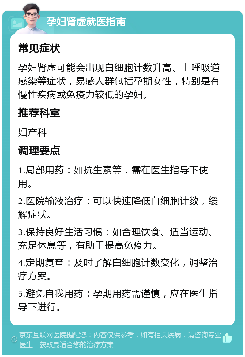 孕妇肾虚就医指南 常见症状 孕妇肾虚可能会出现白细胞计数升高、上呼吸道感染等症状，易感人群包括孕期女性，特别是有慢性疾病或免疫力较低的孕妇。 推荐科室 妇产科 调理要点 1.局部用药：如抗生素等，需在医生指导下使用。 2.医院输液治疗：可以快速降低白细胞计数，缓解症状。 3.保持良好生活习惯：如合理饮食、适当运动、充足休息等，有助于提高免疫力。 4.定期复查：及时了解白细胞计数变化，调整治疗方案。 5.避免自我用药：孕期用药需谨慎，应在医生指导下进行。