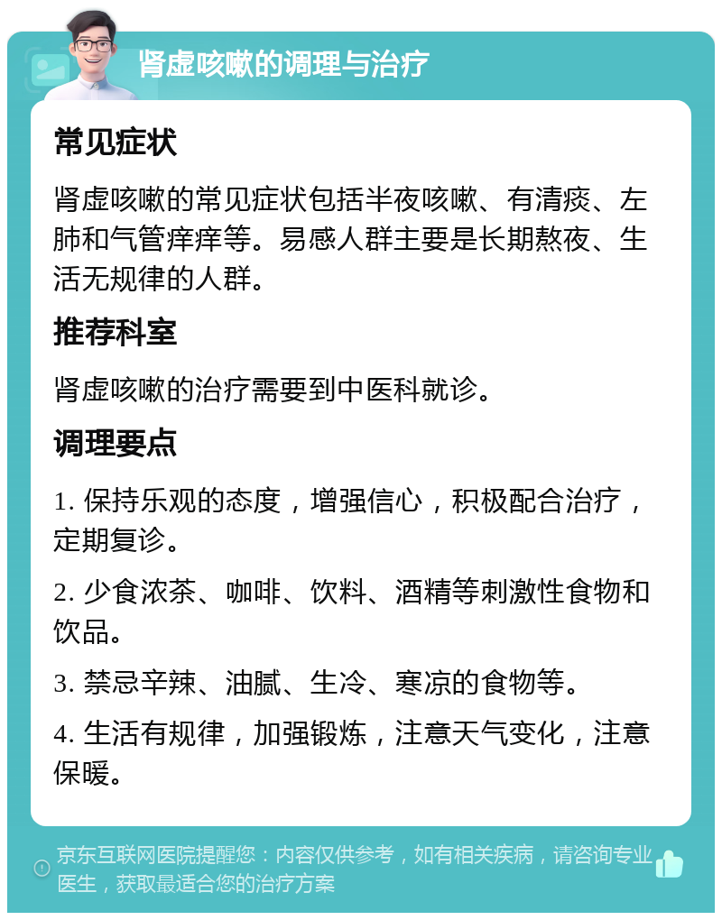 肾虚咳嗽的调理与治疗 常见症状 肾虚咳嗽的常见症状包括半夜咳嗽、有清痰、左肺和气管痒痒等。易感人群主要是长期熬夜、生活无规律的人群。 推荐科室 肾虚咳嗽的治疗需要到中医科就诊。 调理要点 1. 保持乐观的态度，增强信心，积极配合治疗，定期复诊。 2. 少食浓茶、咖啡、饮料、酒精等刺激性食物和饮品。 3. 禁忌辛辣、油腻、生冷、寒凉的食物等。 4. 生活有规律，加强锻炼，注意天气变化，注意保暖。