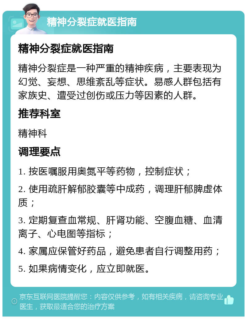 精神分裂症就医指南 精神分裂症就医指南 精神分裂症是一种严重的精神疾病，主要表现为幻觉、妄想、思维紊乱等症状。易感人群包括有家族史、遭受过创伤或压力等因素的人群。 推荐科室 精神科 调理要点 1. 按医嘱服用奥氮平等药物，控制症状； 2. 使用疏肝解郁胶囊等中成药，调理肝郁脾虚体质； 3. 定期复查血常规、肝肾功能、空腹血糖、血清离子、心电图等指标； 4. 家属应保管好药品，避免患者自行调整用药； 5. 如果病情变化，应立即就医。