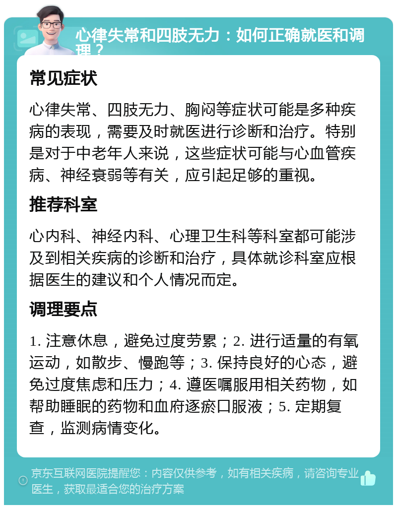 心律失常和四肢无力：如何正确就医和调理？ 常见症状 心律失常、四肢无力、胸闷等症状可能是多种疾病的表现，需要及时就医进行诊断和治疗。特别是对于中老年人来说，这些症状可能与心血管疾病、神经衰弱等有关，应引起足够的重视。 推荐科室 心内科、神经内科、心理卫生科等科室都可能涉及到相关疾病的诊断和治疗，具体就诊科室应根据医生的建议和个人情况而定。 调理要点 1. 注意休息，避免过度劳累；2. 进行适量的有氧运动，如散步、慢跑等；3. 保持良好的心态，避免过度焦虑和压力；4. 遵医嘱服用相关药物，如帮助睡眠的药物和血府逐瘀口服液；5. 定期复查，监测病情变化。