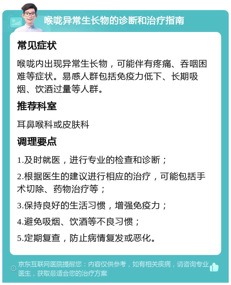 喉咙异常生长物的诊断和治疗指南 常见症状 喉咙内出现异常生长物，可能伴有疼痛、吞咽困难等症状。易感人群包括免疫力低下、长期吸烟、饮酒过量等人群。 推荐科室 耳鼻喉科或皮肤科 调理要点 1.及时就医，进行专业的检查和诊断； 2.根据医生的建议进行相应的治疗，可能包括手术切除、药物治疗等； 3.保持良好的生活习惯，增强免疫力； 4.避免吸烟、饮酒等不良习惯； 5.定期复查，防止病情复发或恶化。