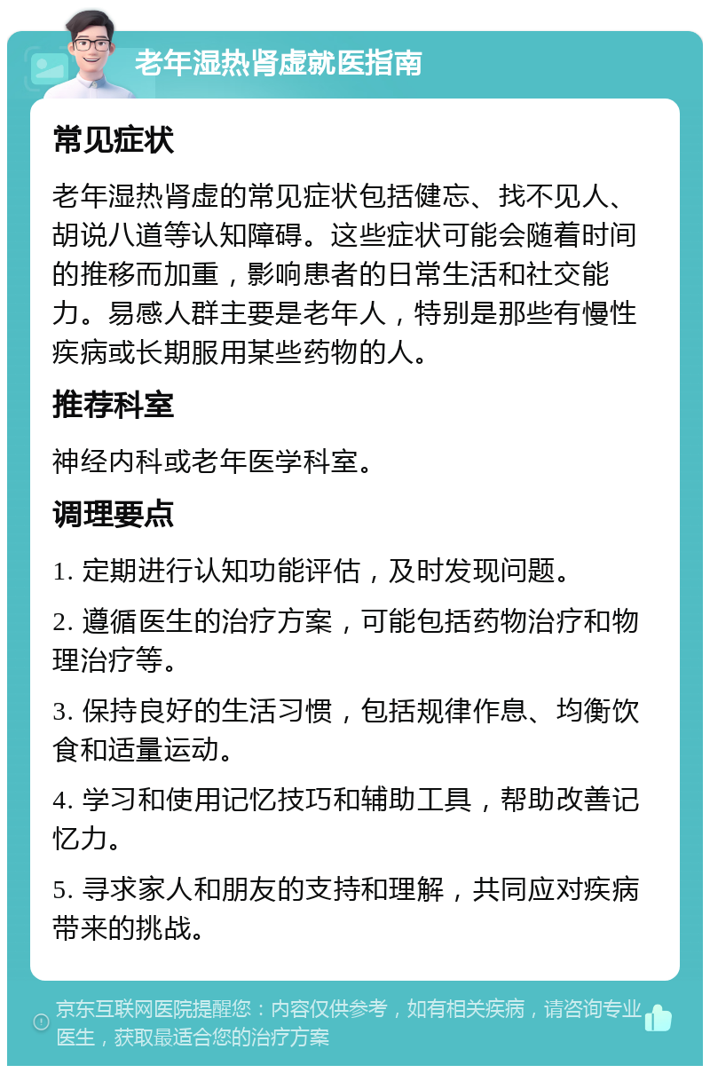 老年湿热肾虚就医指南 常见症状 老年湿热肾虚的常见症状包括健忘、找不见人、胡说八道等认知障碍。这些症状可能会随着时间的推移而加重，影响患者的日常生活和社交能力。易感人群主要是老年人，特别是那些有慢性疾病或长期服用某些药物的人。 推荐科室 神经内科或老年医学科室。 调理要点 1. 定期进行认知功能评估，及时发现问题。 2. 遵循医生的治疗方案，可能包括药物治疗和物理治疗等。 3. 保持良好的生活习惯，包括规律作息、均衡饮食和适量运动。 4. 学习和使用记忆技巧和辅助工具，帮助改善记忆力。 5. 寻求家人和朋友的支持和理解，共同应对疾病带来的挑战。