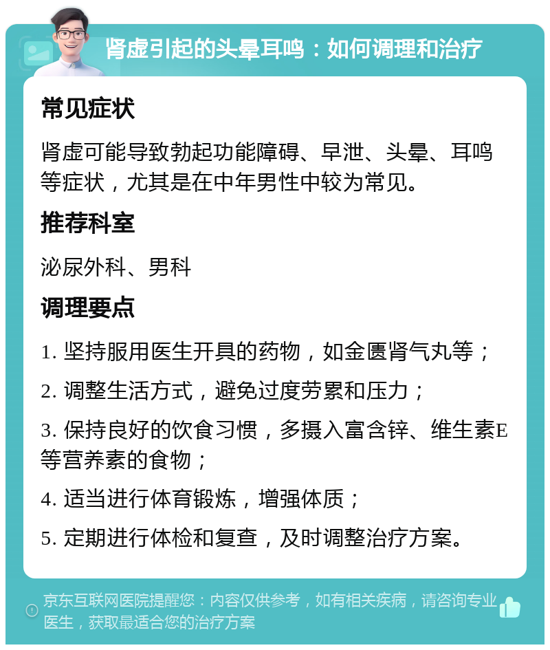 肾虚引起的头晕耳鸣：如何调理和治疗 常见症状 肾虚可能导致勃起功能障碍、早泄、头晕、耳鸣等症状，尤其是在中年男性中较为常见。 推荐科室 泌尿外科、男科 调理要点 1. 坚持服用医生开具的药物，如金匮肾气丸等； 2. 调整生活方式，避免过度劳累和压力； 3. 保持良好的饮食习惯，多摄入富含锌、维生素E等营养素的食物； 4. 适当进行体育锻炼，增强体质； 5. 定期进行体检和复查，及时调整治疗方案。