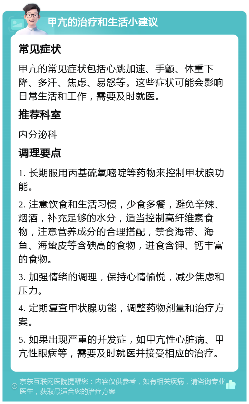 甲亢的治疗和生活小建议 常见症状 甲亢的常见症状包括心跳加速、手颤、体重下降、多汗、焦虑、易怒等。这些症状可能会影响日常生活和工作，需要及时就医。 推荐科室 内分泌科 调理要点 1. 长期服用丙基硫氧嘧啶等药物来控制甲状腺功能。 2. 注意饮食和生活习惯，少食多餐，避免辛辣、烟酒，补充足够的水分，适当控制高纤维素食物，注意营养成分的合理搭配，禁食海带、海鱼、海蛰皮等含碘高的食物，进食含钾、钙丰富的食物。 3. 加强情绪的调理，保持心情愉悦，减少焦虑和压力。 4. 定期复查甲状腺功能，调整药物剂量和治疗方案。 5. 如果出现严重的并发症，如甲亢性心脏病、甲亢性眼病等，需要及时就医并接受相应的治疗。