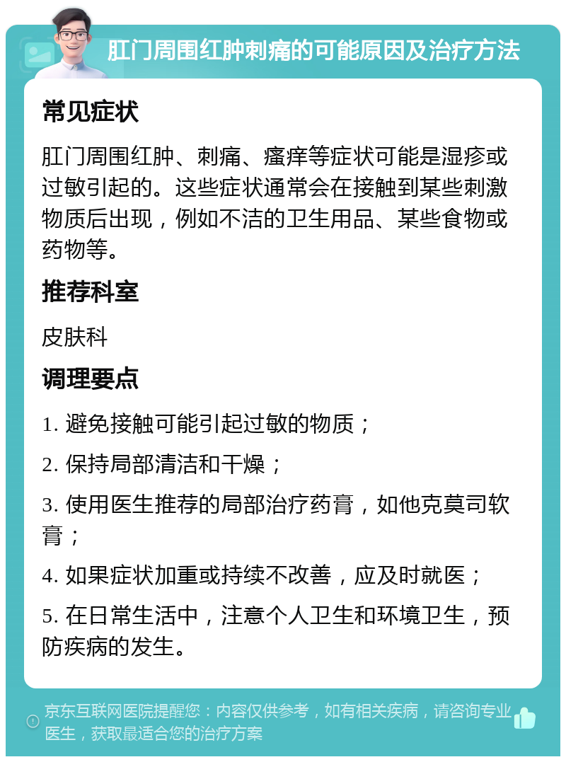 肛门周围红肿刺痛的可能原因及治疗方法 常见症状 肛门周围红肿、刺痛、瘙痒等症状可能是湿疹或过敏引起的。这些症状通常会在接触到某些刺激物质后出现，例如不洁的卫生用品、某些食物或药物等。 推荐科室 皮肤科 调理要点 1. 避免接触可能引起过敏的物质； 2. 保持局部清洁和干燥； 3. 使用医生推荐的局部治疗药膏，如他克莫司软膏； 4. 如果症状加重或持续不改善，应及时就医； 5. 在日常生活中，注意个人卫生和环境卫生，预防疾病的发生。