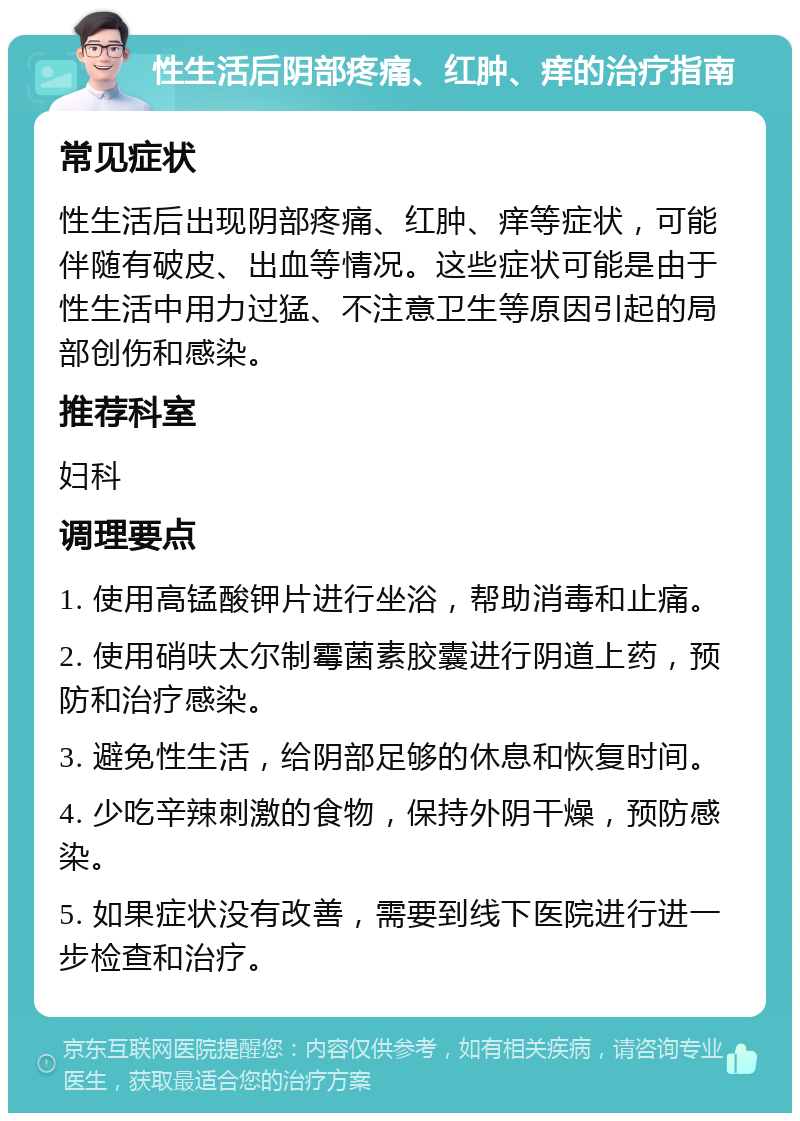 性生活后阴部疼痛、红肿、痒的治疗指南 常见症状 性生活后出现阴部疼痛、红肿、痒等症状，可能伴随有破皮、出血等情况。这些症状可能是由于性生活中用力过猛、不注意卫生等原因引起的局部创伤和感染。 推荐科室 妇科 调理要点 1. 使用高锰酸钾片进行坐浴，帮助消毒和止痛。 2. 使用硝呋太尔制霉菌素胶囊进行阴道上药，预防和治疗感染。 3. 避免性生活，给阴部足够的休息和恢复时间。 4. 少吃辛辣刺激的食物，保持外阴干燥，预防感染。 5. 如果症状没有改善，需要到线下医院进行进一步检查和治疗。