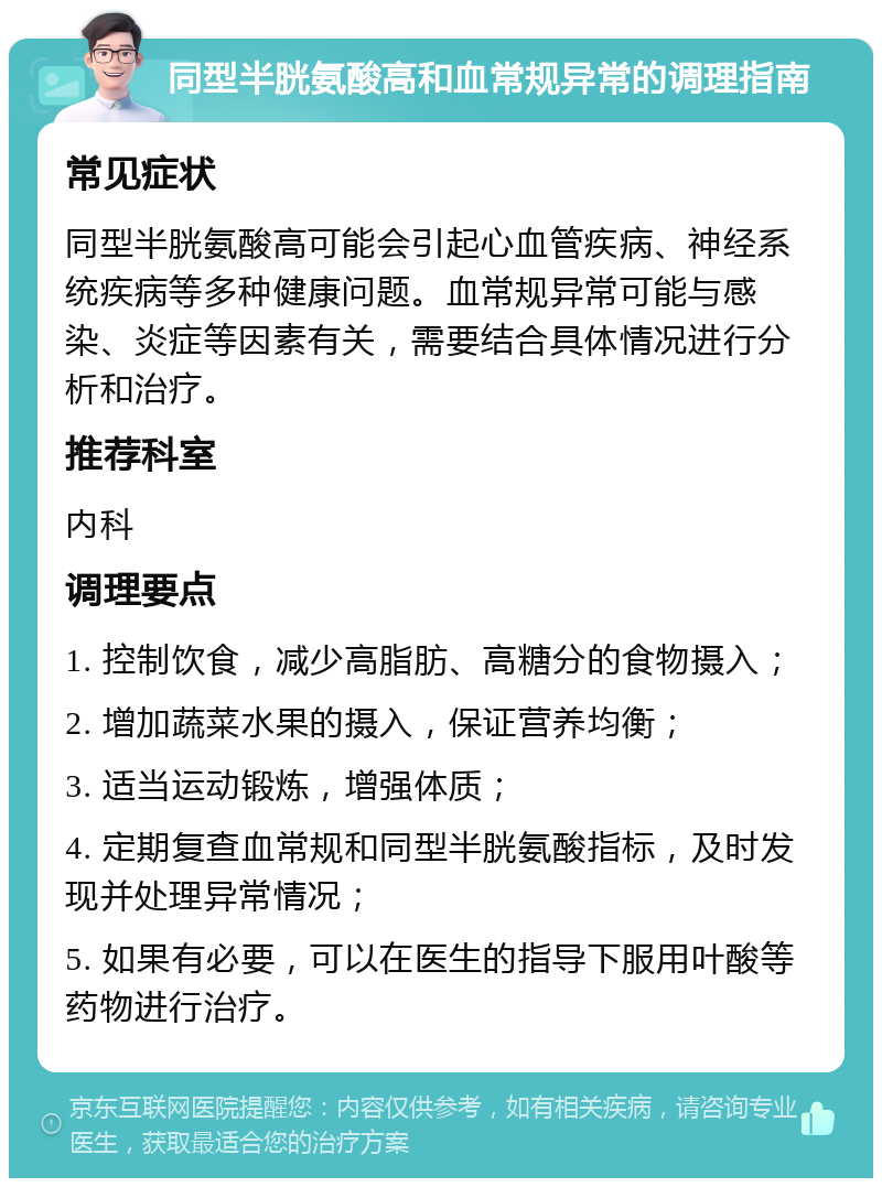 同型半胱氨酸高和血常规异常的调理指南 常见症状 同型半胱氨酸高可能会引起心血管疾病、神经系统疾病等多种健康问题。血常规异常可能与感染、炎症等因素有关，需要结合具体情况进行分析和治疗。 推荐科室 内科 调理要点 1. 控制饮食，减少高脂肪、高糖分的食物摄入； 2. 增加蔬菜水果的摄入，保证营养均衡； 3. 适当运动锻炼，增强体质； 4. 定期复查血常规和同型半胱氨酸指标，及时发现并处理异常情况； 5. 如果有必要，可以在医生的指导下服用叶酸等药物进行治疗。