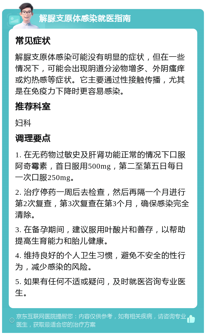 解脲支原体感染就医指南 常见症状 解脲支原体感染可能没有明显的症状，但在一些情况下，可能会出现阴道分泌物增多、外阴瘙痒或灼热感等症状。它主要通过性接触传播，尤其是在免疫力下降时更容易感染。 推荐科室 妇科 调理要点 1. 在无药物过敏史及肝肾功能正常的情况下口服阿奇霉素，首日服用500mg，第二至第五日每日一次口服250mg。 2. 治疗停药一周后去检查，然后再隔一个月进行第2次复查，第3次复查在第3个月，确保感染完全清除。 3. 在备孕期间，建议服用叶酸片和善存，以帮助提高生育能力和胎儿健康。 4. 维持良好的个人卫生习惯，避免不安全的性行为，减少感染的风险。 5. 如果有任何不适或疑问，及时就医咨询专业医生。