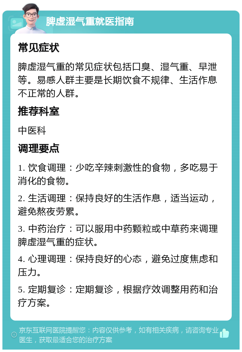 脾虚湿气重就医指南 常见症状 脾虚湿气重的常见症状包括口臭、湿气重、早泄等。易感人群主要是长期饮食不规律、生活作息不正常的人群。 推荐科室 中医科 调理要点 1. 饮食调理：少吃辛辣刺激性的食物，多吃易于消化的食物。 2. 生活调理：保持良好的生活作息，适当运动，避免熬夜劳累。 3. 中药治疗：可以服用中药颗粒或中草药来调理脾虚湿气重的症状。 4. 心理调理：保持良好的心态，避免过度焦虑和压力。 5. 定期复诊：定期复诊，根据疗效调整用药和治疗方案。