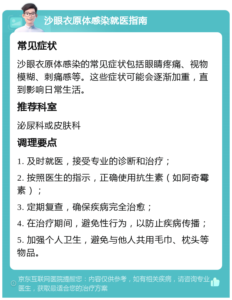 沙眼衣原体感染就医指南 常见症状 沙眼衣原体感染的常见症状包括眼睛疼痛、视物模糊、刺痛感等。这些症状可能会逐渐加重，直到影响日常生活。 推荐科室 泌尿科或皮肤科 调理要点 1. 及时就医，接受专业的诊断和治疗； 2. 按照医生的指示，正确使用抗生素（如阿奇霉素）； 3. 定期复查，确保疾病完全治愈； 4. 在治疗期间，避免性行为，以防止疾病传播； 5. 加强个人卫生，避免与他人共用毛巾、枕头等物品。