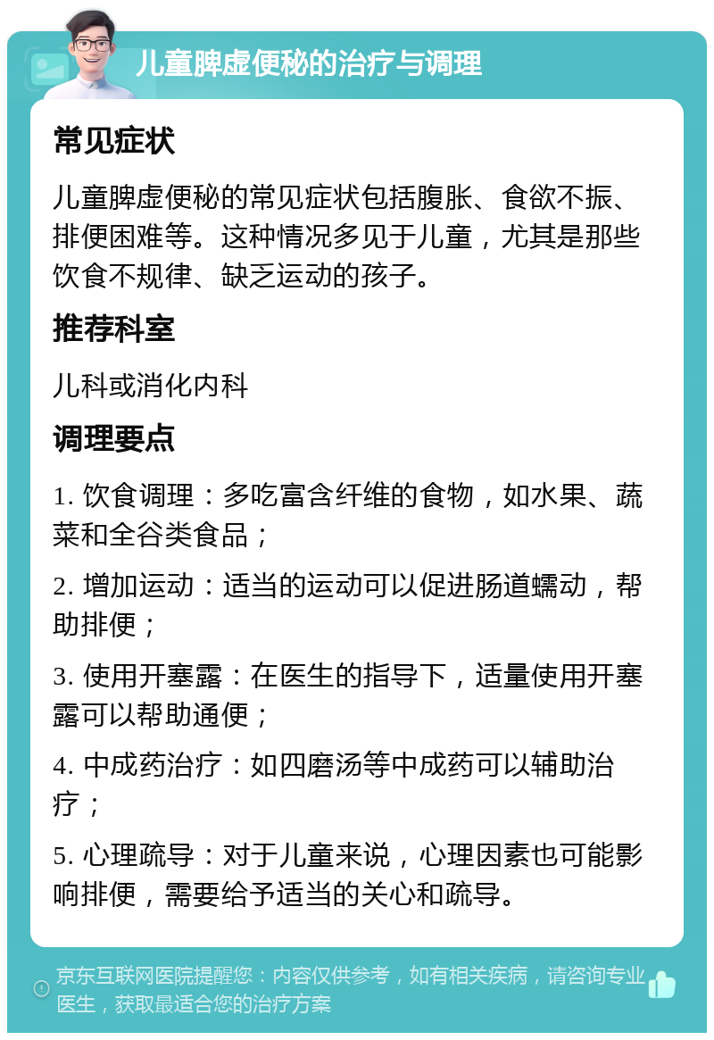 儿童脾虚便秘的治疗与调理 常见症状 儿童脾虚便秘的常见症状包括腹胀、食欲不振、排便困难等。这种情况多见于儿童，尤其是那些饮食不规律、缺乏运动的孩子。 推荐科室 儿科或消化内科 调理要点 1. 饮食调理：多吃富含纤维的食物，如水果、蔬菜和全谷类食品； 2. 增加运动：适当的运动可以促进肠道蠕动，帮助排便； 3. 使用开塞露：在医生的指导下，适量使用开塞露可以帮助通便； 4. 中成药治疗：如四磨汤等中成药可以辅助治疗； 5. 心理疏导：对于儿童来说，心理因素也可能影响排便，需要给予适当的关心和疏导。