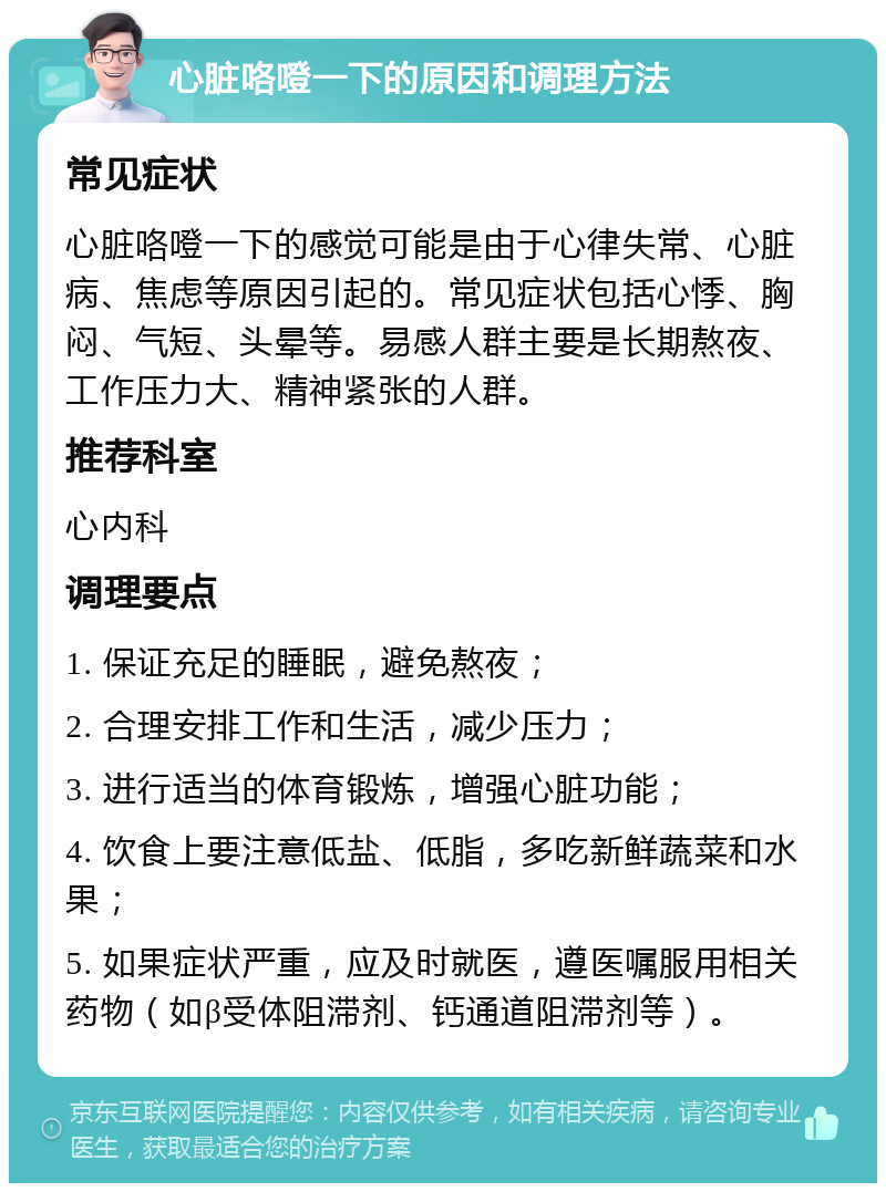 心脏咯噔一下的原因和调理方法 常见症状 心脏咯噔一下的感觉可能是由于心律失常、心脏病、焦虑等原因引起的。常见症状包括心悸、胸闷、气短、头晕等。易感人群主要是长期熬夜、工作压力大、精神紧张的人群。 推荐科室 心内科 调理要点 1. 保证充足的睡眠，避免熬夜； 2. 合理安排工作和生活，减少压力； 3. 进行适当的体育锻炼，增强心脏功能； 4. 饮食上要注意低盐、低脂，多吃新鲜蔬菜和水果； 5. 如果症状严重，应及时就医，遵医嘱服用相关药物（如β受体阻滞剂、钙通道阻滞剂等）。