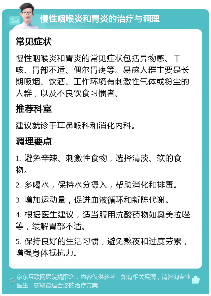 慢性咽喉炎和胃炎的治疗与调理 常见症状 慢性咽喉炎和胃炎的常见症状包括异物感、干咳、胃部不适、偶尔胃疼等。易感人群主要是长期吸烟、饮酒、工作环境有刺激性气体或粉尘的人群，以及不良饮食习惯者。 推荐科室 建议就诊于耳鼻喉科和消化内科。 调理要点 1. 避免辛辣、刺激性食物，选择清淡、软的食物。 2. 多喝水，保持水分摄入，帮助消化和排毒。 3. 增加运动量，促进血液循环和新陈代谢。 4. 根据医生建议，适当服用抗酸药物如奥美拉唑等，缓解胃部不适。 5. 保持良好的生活习惯，避免熬夜和过度劳累，增强身体抵抗力。