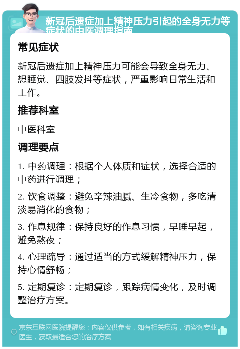 新冠后遗症加上精神压力引起的全身无力等症状的中医调理指南 常见症状 新冠后遗症加上精神压力可能会导致全身无力、想睡觉、四肢发抖等症状，严重影响日常生活和工作。 推荐科室 中医科室 调理要点 1. 中药调理：根据个人体质和症状，选择合适的中药进行调理； 2. 饮食调整：避免辛辣油腻、生冷食物，多吃清淡易消化的食物； 3. 作息规律：保持良好的作息习惯，早睡早起，避免熬夜； 4. 心理疏导：通过适当的方式缓解精神压力，保持心情舒畅； 5. 定期复诊：定期复诊，跟踪病情变化，及时调整治疗方案。