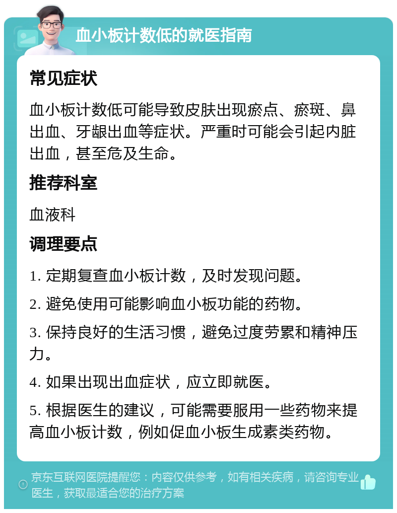 血小板计数低的就医指南 常见症状 血小板计数低可能导致皮肤出现瘀点、瘀斑、鼻出血、牙龈出血等症状。严重时可能会引起内脏出血，甚至危及生命。 推荐科室 血液科 调理要点 1. 定期复查血小板计数，及时发现问题。 2. 避免使用可能影响血小板功能的药物。 3. 保持良好的生活习惯，避免过度劳累和精神压力。 4. 如果出现出血症状，应立即就医。 5. 根据医生的建议，可能需要服用一些药物来提高血小板计数，例如促血小板生成素类药物。