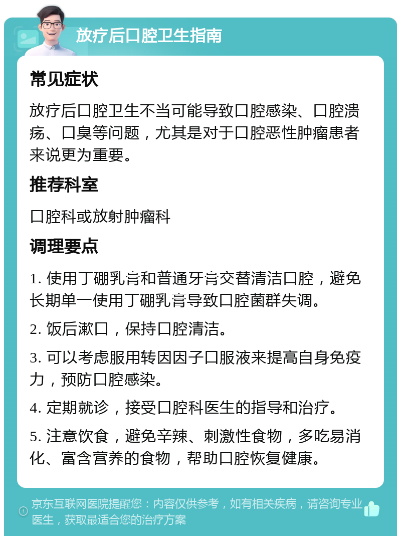 放疗后口腔卫生指南 常见症状 放疗后口腔卫生不当可能导致口腔感染、口腔溃疡、口臭等问题，尤其是对于口腔恶性肿瘤患者来说更为重要。 推荐科室 口腔科或放射肿瘤科 调理要点 1. 使用丁硼乳膏和普通牙膏交替清洁口腔，避免长期单一使用丁硼乳膏导致口腔菌群失调。 2. 饭后漱口，保持口腔清洁。 3. 可以考虑服用转因因子口服液来提高自身免疫力，预防口腔感染。 4. 定期就诊，接受口腔科医生的指导和治疗。 5. 注意饮食，避免辛辣、刺激性食物，多吃易消化、富含营养的食物，帮助口腔恢复健康。