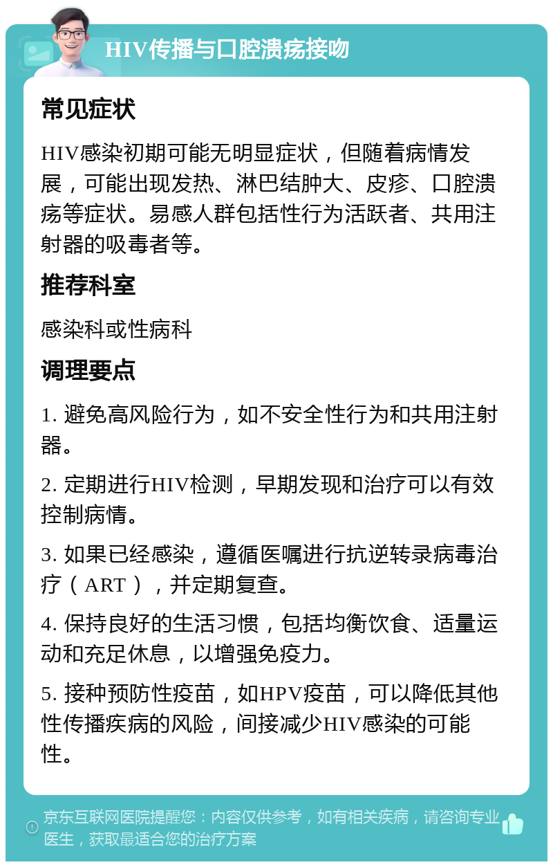 HIV传播与口腔溃疡接吻 常见症状 HIV感染初期可能无明显症状，但随着病情发展，可能出现发热、淋巴结肿大、皮疹、口腔溃疡等症状。易感人群包括性行为活跃者、共用注射器的吸毒者等。 推荐科室 感染科或性病科 调理要点 1. 避免高风险行为，如不安全性行为和共用注射器。 2. 定期进行HIV检测，早期发现和治疗可以有效控制病情。 3. 如果已经感染，遵循医嘱进行抗逆转录病毒治疗（ART），并定期复查。 4. 保持良好的生活习惯，包括均衡饮食、适量运动和充足休息，以增强免疫力。 5. 接种预防性疫苗，如HPV疫苗，可以降低其他性传播疾病的风险，间接减少HIV感染的可能性。