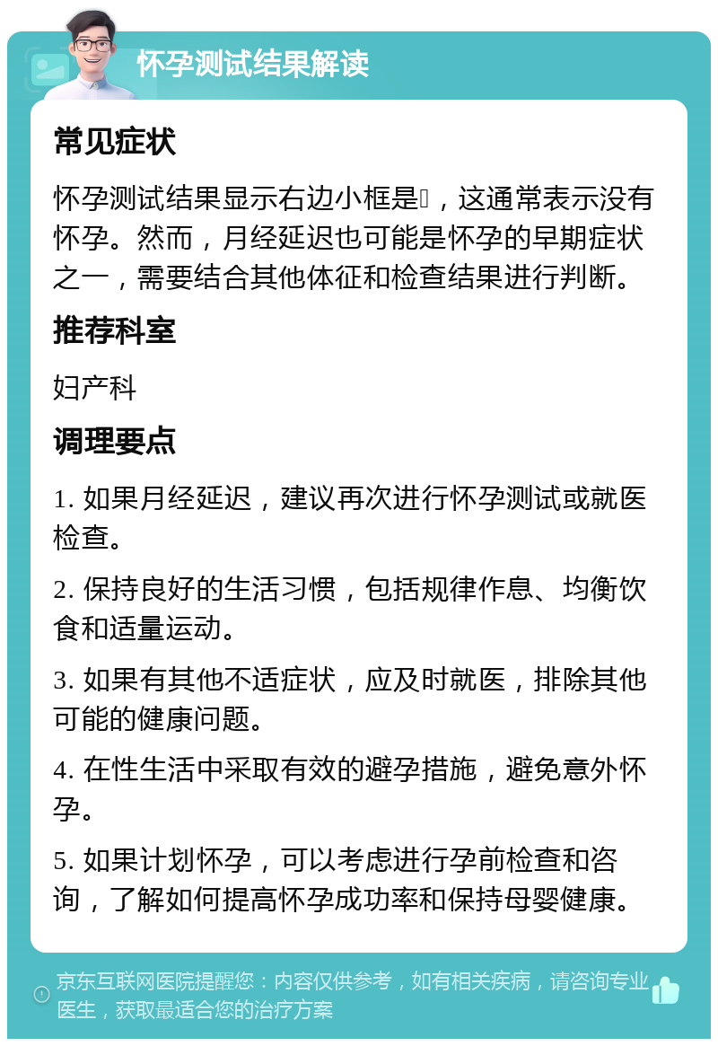 怀孕测试结果解读 常见症状 怀孕测试结果显示右边小框是➕，这通常表示没有怀孕。然而，月经延迟也可能是怀孕的早期症状之一，需要结合其他体征和检查结果进行判断。 推荐科室 妇产科 调理要点 1. 如果月经延迟，建议再次进行怀孕测试或就医检查。 2. 保持良好的生活习惯，包括规律作息、均衡饮食和适量运动。 3. 如果有其他不适症状，应及时就医，排除其他可能的健康问题。 4. 在性生活中采取有效的避孕措施，避免意外怀孕。 5. 如果计划怀孕，可以考虑进行孕前检查和咨询，了解如何提高怀孕成功率和保持母婴健康。