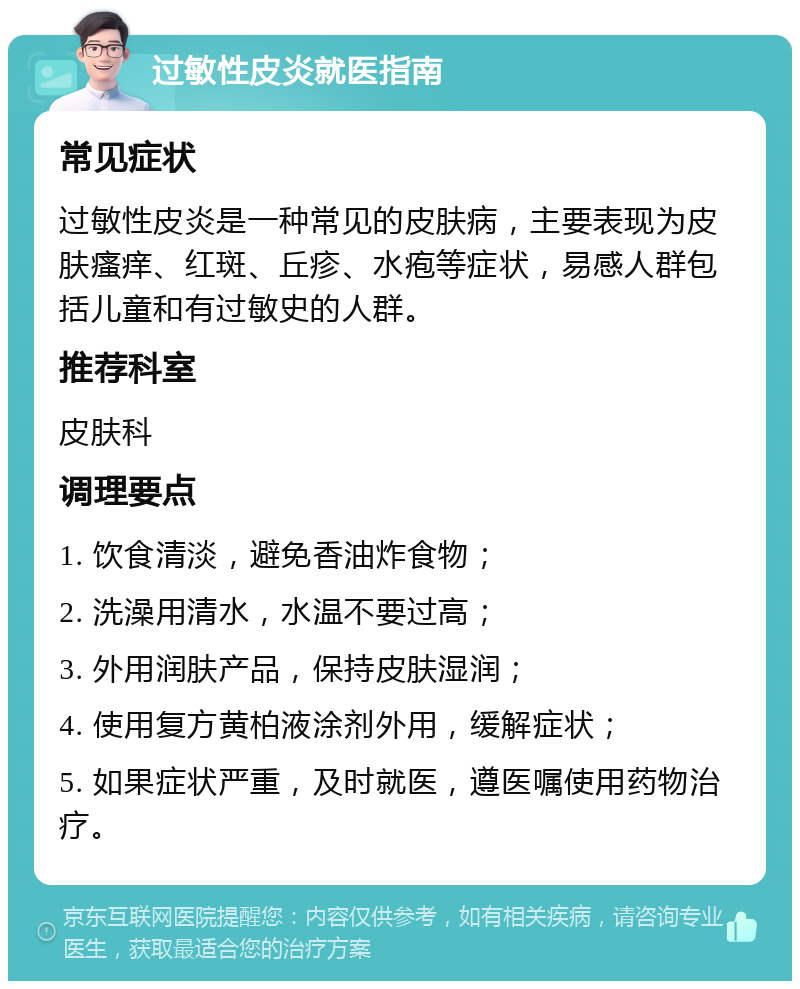 过敏性皮炎就医指南 常见症状 过敏性皮炎是一种常见的皮肤病，主要表现为皮肤瘙痒、红斑、丘疹、水疱等症状，易感人群包括儿童和有过敏史的人群。 推荐科室 皮肤科 调理要点 1. 饮食清淡，避免香油炸食物； 2. 洗澡用清水，水温不要过高； 3. 外用润肤产品，保持皮肤湿润； 4. 使用复方黄柏液涂剂外用，缓解症状； 5. 如果症状严重，及时就医，遵医嘱使用药物治疗。