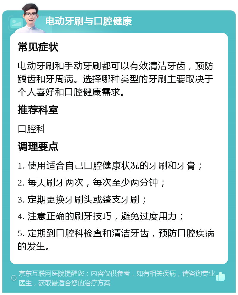 电动牙刷与口腔健康 常见症状 电动牙刷和手动牙刷都可以有效清洁牙齿，预防龋齿和牙周病。选择哪种类型的牙刷主要取决于个人喜好和口腔健康需求。 推荐科室 口腔科 调理要点 1. 使用适合自己口腔健康状况的牙刷和牙膏； 2. 每天刷牙两次，每次至少两分钟； 3. 定期更换牙刷头或整支牙刷； 4. 注意正确的刷牙技巧，避免过度用力； 5. 定期到口腔科检查和清洁牙齿，预防口腔疾病的发生。