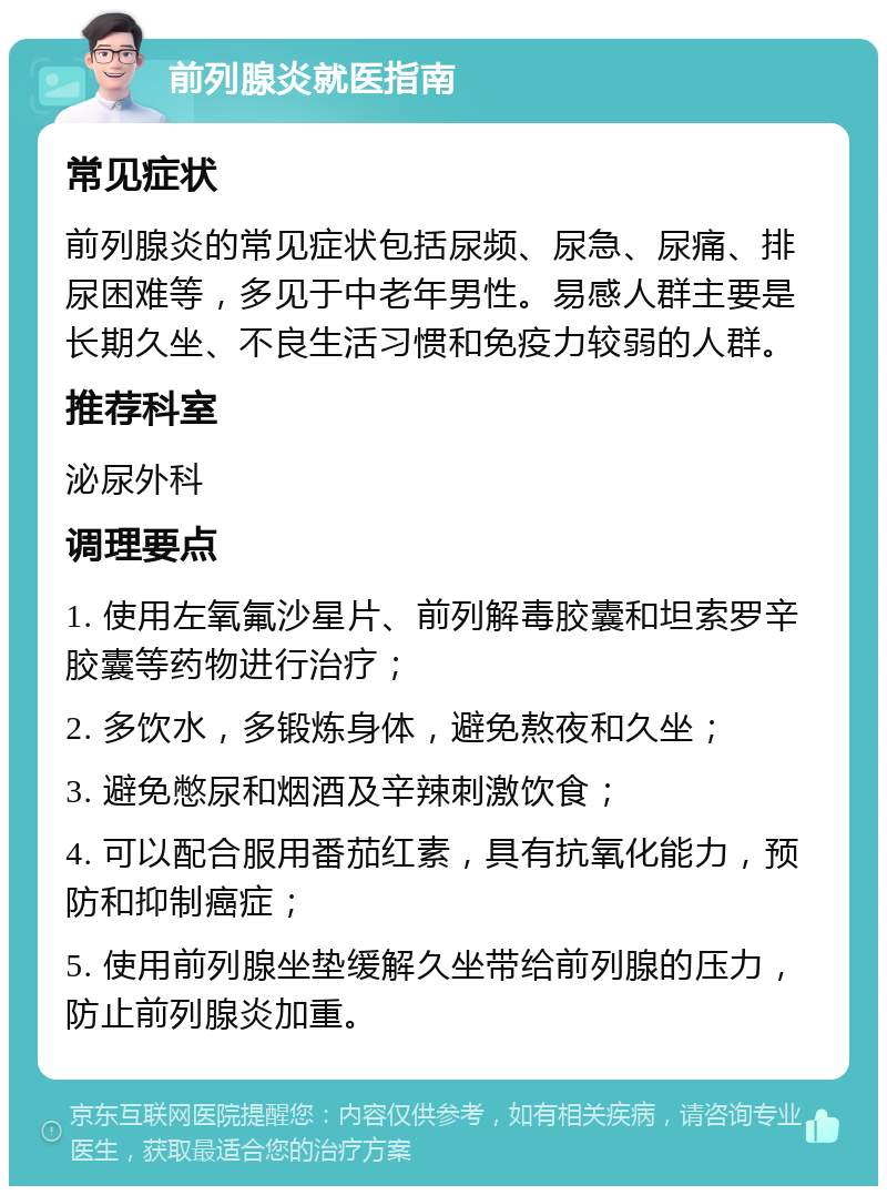 前列腺炎就医指南 常见症状 前列腺炎的常见症状包括尿频、尿急、尿痛、排尿困难等，多见于中老年男性。易感人群主要是长期久坐、不良生活习惯和免疫力较弱的人群。 推荐科室 泌尿外科 调理要点 1. 使用左氧氟沙星片、前列解毒胶囊和坦索罗辛胶囊等药物进行治疗； 2. 多饮水，多锻炼身体，避免熬夜和久坐； 3. 避免憋尿和烟酒及辛辣刺激饮食； 4. 可以配合服用番茄红素，具有抗氧化能力，预防和抑制癌症； 5. 使用前列腺坐垫缓解久坐带给前列腺的压力，防止前列腺炎加重。