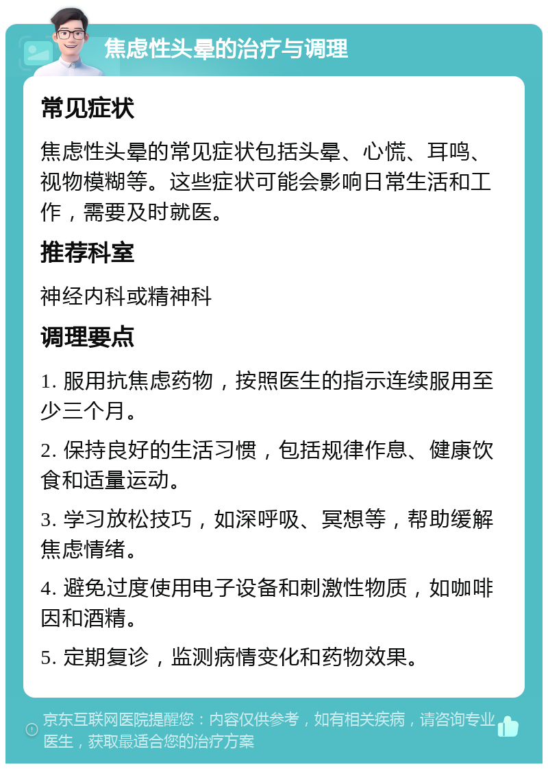 焦虑性头晕的治疗与调理 常见症状 焦虑性头晕的常见症状包括头晕、心慌、耳鸣、视物模糊等。这些症状可能会影响日常生活和工作，需要及时就医。 推荐科室 神经内科或精神科 调理要点 1. 服用抗焦虑药物，按照医生的指示连续服用至少三个月。 2. 保持良好的生活习惯，包括规律作息、健康饮食和适量运动。 3. 学习放松技巧，如深呼吸、冥想等，帮助缓解焦虑情绪。 4. 避免过度使用电子设备和刺激性物质，如咖啡因和酒精。 5. 定期复诊，监测病情变化和药物效果。