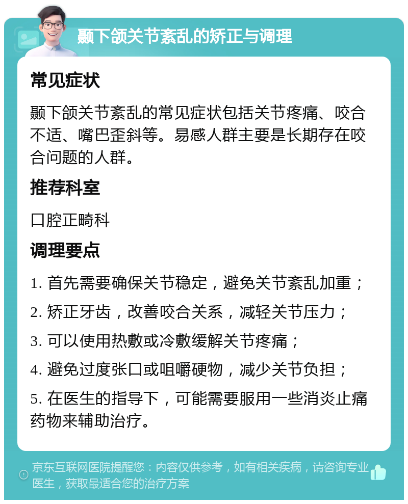 颞下颌关节紊乱的矫正与调理 常见症状 颞下颌关节紊乱的常见症状包括关节疼痛、咬合不适、嘴巴歪斜等。易感人群主要是长期存在咬合问题的人群。 推荐科室 口腔正畸科 调理要点 1. 首先需要确保关节稳定，避免关节紊乱加重； 2. 矫正牙齿，改善咬合关系，减轻关节压力； 3. 可以使用热敷或冷敷缓解关节疼痛； 4. 避免过度张口或咀嚼硬物，减少关节负担； 5. 在医生的指导下，可能需要服用一些消炎止痛药物来辅助治疗。