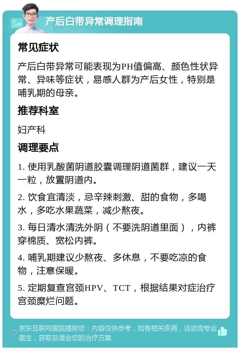 产后白带异常调理指南 常见症状 产后白带异常可能表现为PH值偏高、颜色性状异常、异味等症状，易感人群为产后女性，特别是哺乳期的母亲。 推荐科室 妇产科 调理要点 1. 使用乳酸菌阴道胶囊调理阴道菌群，建议一天一粒，放置阴道内。 2. 饮食宜清淡，忌辛辣刺激、甜的食物，多喝水，多吃水果蔬菜，减少熬夜。 3. 每日清水清洗外阴（不要洗阴道里面），内裤穿棉质、宽松内裤。 4. 哺乳期建议少熬夜、多休息，不要吃凉的食物，注意保暖。 5. 定期复查宫颈HPV、TCT，根据结果对症治疗宫颈糜烂问题。