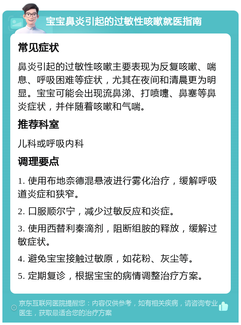 宝宝鼻炎引起的过敏性咳嗽就医指南 常见症状 鼻炎引起的过敏性咳嗽主要表现为反复咳嗽、喘息、呼吸困难等症状，尤其在夜间和清晨更为明显。宝宝可能会出现流鼻涕、打喷嚏、鼻塞等鼻炎症状，并伴随着咳嗽和气喘。 推荐科室 儿科或呼吸内科 调理要点 1. 使用布地奈德混悬液进行雾化治疗，缓解呼吸道炎症和狭窄。 2. 口服顺尔宁，减少过敏反应和炎症。 3. 使用西替利秦滴剂，阻断组胺的释放，缓解过敏症状。 4. 避免宝宝接触过敏原，如花粉、灰尘等。 5. 定期复诊，根据宝宝的病情调整治疗方案。