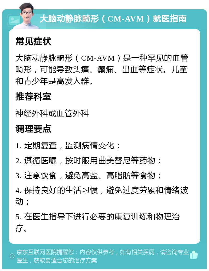 大脑动静脉畸形（CM-AVM）就医指南 常见症状 大脑动静脉畸形（CM-AVM）是一种罕见的血管畸形，可能导致头痛、癫痫、出血等症状。儿童和青少年是高发人群。 推荐科室 神经外科或血管外科 调理要点 1. 定期复查，监测病情变化； 2. 遵循医嘱，按时服用曲美替尼等药物； 3. 注意饮食，避免高盐、高脂肪等食物； 4. 保持良好的生活习惯，避免过度劳累和情绪波动； 5. 在医生指导下进行必要的康复训练和物理治疗。