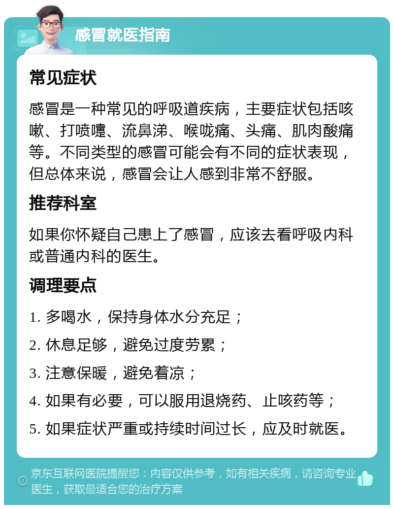 感冒就医指南 常见症状 感冒是一种常见的呼吸道疾病，主要症状包括咳嗽、打喷嚏、流鼻涕、喉咙痛、头痛、肌肉酸痛等。不同类型的感冒可能会有不同的症状表现，但总体来说，感冒会让人感到非常不舒服。 推荐科室 如果你怀疑自己患上了感冒，应该去看呼吸内科或普通内科的医生。 调理要点 1. 多喝水，保持身体水分充足； 2. 休息足够，避免过度劳累； 3. 注意保暖，避免着凉； 4. 如果有必要，可以服用退烧药、止咳药等； 5. 如果症状严重或持续时间过长，应及时就医。