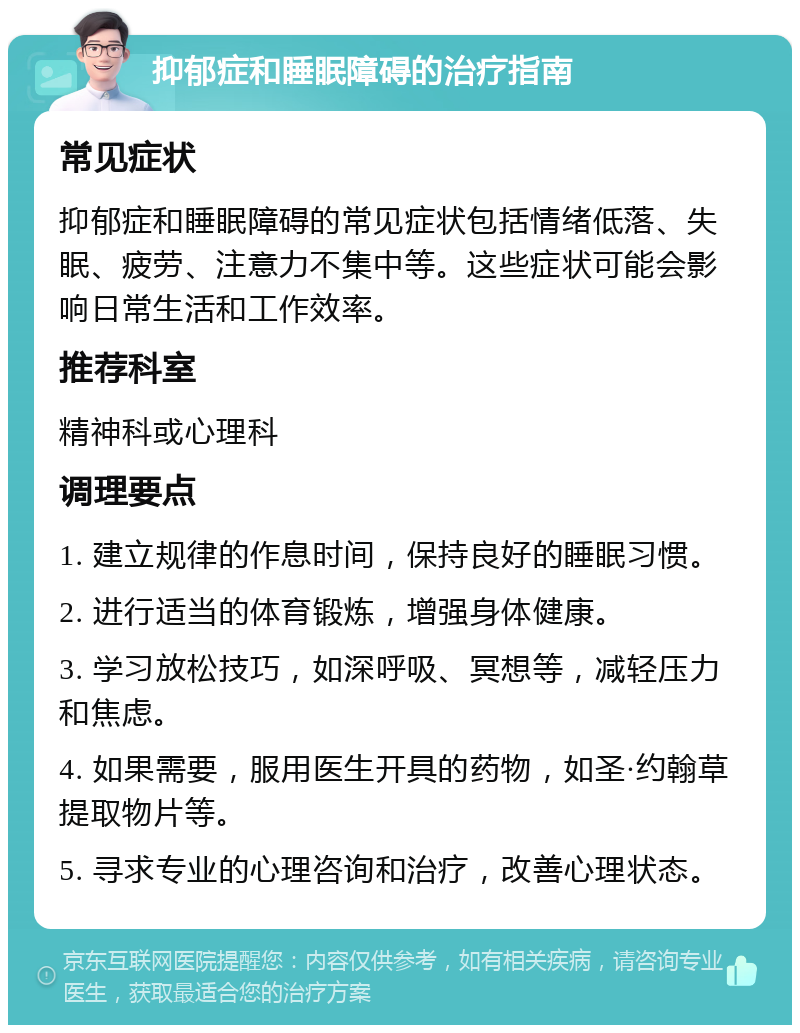 抑郁症和睡眠障碍的治疗指南 常见症状 抑郁症和睡眠障碍的常见症状包括情绪低落、失眠、疲劳、注意力不集中等。这些症状可能会影响日常生活和工作效率。 推荐科室 精神科或心理科 调理要点 1. 建立规律的作息时间，保持良好的睡眠习惯。 2. 进行适当的体育锻炼，增强身体健康。 3. 学习放松技巧，如深呼吸、冥想等，减轻压力和焦虑。 4. 如果需要，服用医生开具的药物，如圣·约翰草提取物片等。 5. 寻求专业的心理咨询和治疗，改善心理状态。