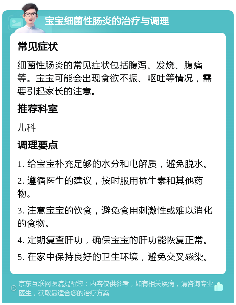 宝宝细菌性肠炎的治疗与调理 常见症状 细菌性肠炎的常见症状包括腹泻、发烧、腹痛等。宝宝可能会出现食欲不振、呕吐等情况，需要引起家长的注意。 推荐科室 儿科 调理要点 1. 给宝宝补充足够的水分和电解质，避免脱水。 2. 遵循医生的建议，按时服用抗生素和其他药物。 3. 注意宝宝的饮食，避免食用刺激性或难以消化的食物。 4. 定期复查肝功，确保宝宝的肝功能恢复正常。 5. 在家中保持良好的卫生环境，避免交叉感染。