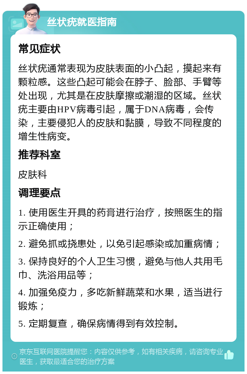 丝状疣就医指南 常见症状 丝状疣通常表现为皮肤表面的小凸起，摸起来有颗粒感。这些凸起可能会在脖子、脸部、手臂等处出现，尤其是在皮肤摩擦或潮湿的区域。丝状疣主要由HPV病毒引起，属于DNA病毒，会传染，主要侵犯人的皮肤和黏膜，导致不同程度的增生性病变。 推荐科室 皮肤科 调理要点 1. 使用医生开具的药膏进行治疗，按照医生的指示正确使用； 2. 避免抓或挠患处，以免引起感染或加重病情； 3. 保持良好的个人卫生习惯，避免与他人共用毛巾、洗浴用品等； 4. 加强免疫力，多吃新鲜蔬菜和水果，适当进行锻炼； 5. 定期复查，确保病情得到有效控制。