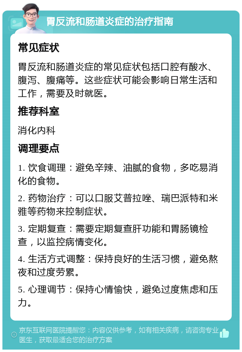 胃反流和肠道炎症的治疗指南 常见症状 胃反流和肠道炎症的常见症状包括口腔有酸水、腹泻、腹痛等。这些症状可能会影响日常生活和工作，需要及时就医。 推荐科室 消化内科 调理要点 1. 饮食调理：避免辛辣、油腻的食物，多吃易消化的食物。 2. 药物治疗：可以口服艾普拉唑、瑞巴派特和米雅等药物来控制症状。 3. 定期复查：需要定期复查肝功能和胃肠镜检查，以监控病情变化。 4. 生活方式调整：保持良好的生活习惯，避免熬夜和过度劳累。 5. 心理调节：保持心情愉快，避免过度焦虑和压力。