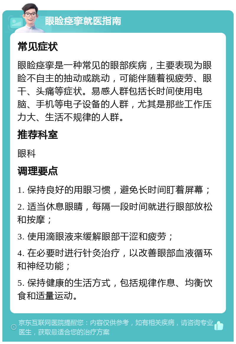 眼睑痉挛就医指南 常见症状 眼睑痉挛是一种常见的眼部疾病，主要表现为眼睑不自主的抽动或跳动，可能伴随着视疲劳、眼干、头痛等症状。易感人群包括长时间使用电脑、手机等电子设备的人群，尤其是那些工作压力大、生活不规律的人群。 推荐科室 眼科 调理要点 1. 保持良好的用眼习惯，避免长时间盯着屏幕； 2. 适当休息眼睛，每隔一段时间就进行眼部放松和按摩； 3. 使用滴眼液来缓解眼部干涩和疲劳； 4. 在必要时进行针灸治疗，以改善眼部血液循环和神经功能； 5. 保持健康的生活方式，包括规律作息、均衡饮食和适量运动。