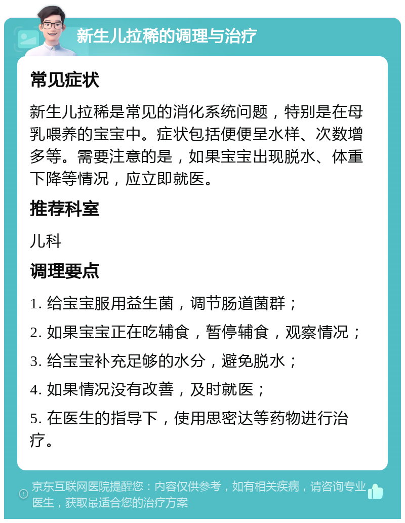 新生儿拉稀的调理与治疗 常见症状 新生儿拉稀是常见的消化系统问题，特别是在母乳喂养的宝宝中。症状包括便便呈水样、次数增多等。需要注意的是，如果宝宝出现脱水、体重下降等情况，应立即就医。 推荐科室 儿科 调理要点 1. 给宝宝服用益生菌，调节肠道菌群； 2. 如果宝宝正在吃辅食，暂停辅食，观察情况； 3. 给宝宝补充足够的水分，避免脱水； 4. 如果情况没有改善，及时就医； 5. 在医生的指导下，使用思密达等药物进行治疗。