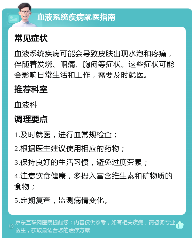 血液系统疾病就医指南 常见症状 血液系统疾病可能会导致皮肤出现水泡和疼痛，伴随着发烧、咽痛、胸闷等症状。这些症状可能会影响日常生活和工作，需要及时就医。 推荐科室 血液科 调理要点 1.及时就医，进行血常规检查； 2.根据医生建议使用相应的药物； 3.保持良好的生活习惯，避免过度劳累； 4.注意饮食健康，多摄入富含维生素和矿物质的食物； 5.定期复查，监测病情变化。