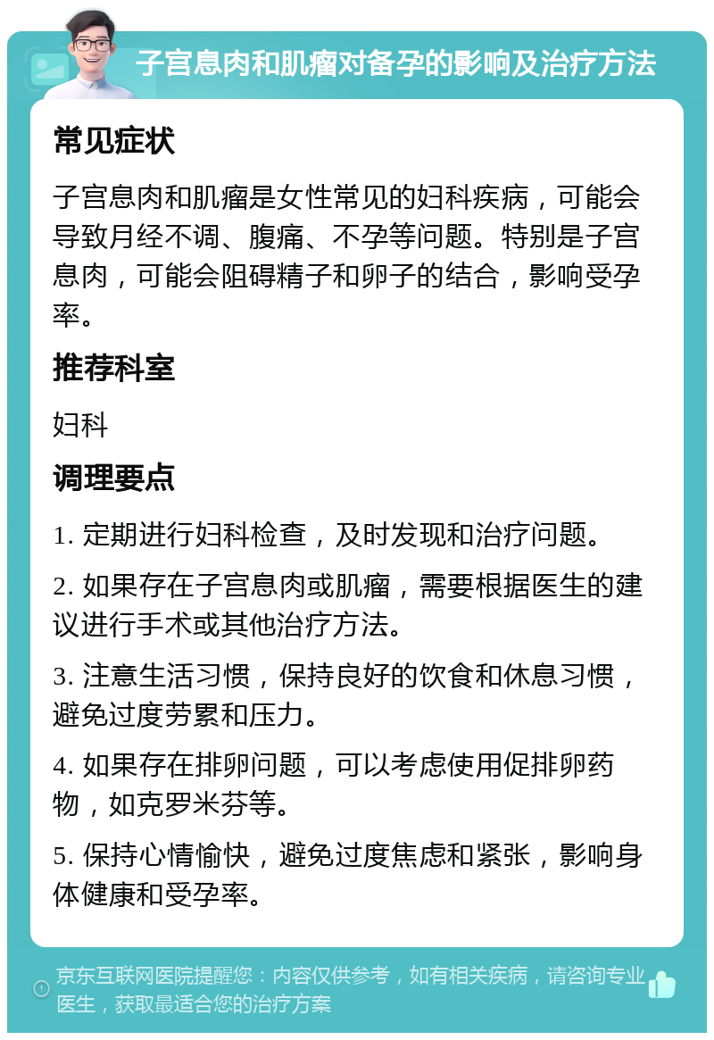 子宫息肉和肌瘤对备孕的影响及治疗方法 常见症状 子宫息肉和肌瘤是女性常见的妇科疾病，可能会导致月经不调、腹痛、不孕等问题。特别是子宫息肉，可能会阻碍精子和卵子的结合，影响受孕率。 推荐科室 妇科 调理要点 1. 定期进行妇科检查，及时发现和治疗问题。 2. 如果存在子宫息肉或肌瘤，需要根据医生的建议进行手术或其他治疗方法。 3. 注意生活习惯，保持良好的饮食和休息习惯，避免过度劳累和压力。 4. 如果存在排卵问题，可以考虑使用促排卵药物，如克罗米芬等。 5. 保持心情愉快，避免过度焦虑和紧张，影响身体健康和受孕率。