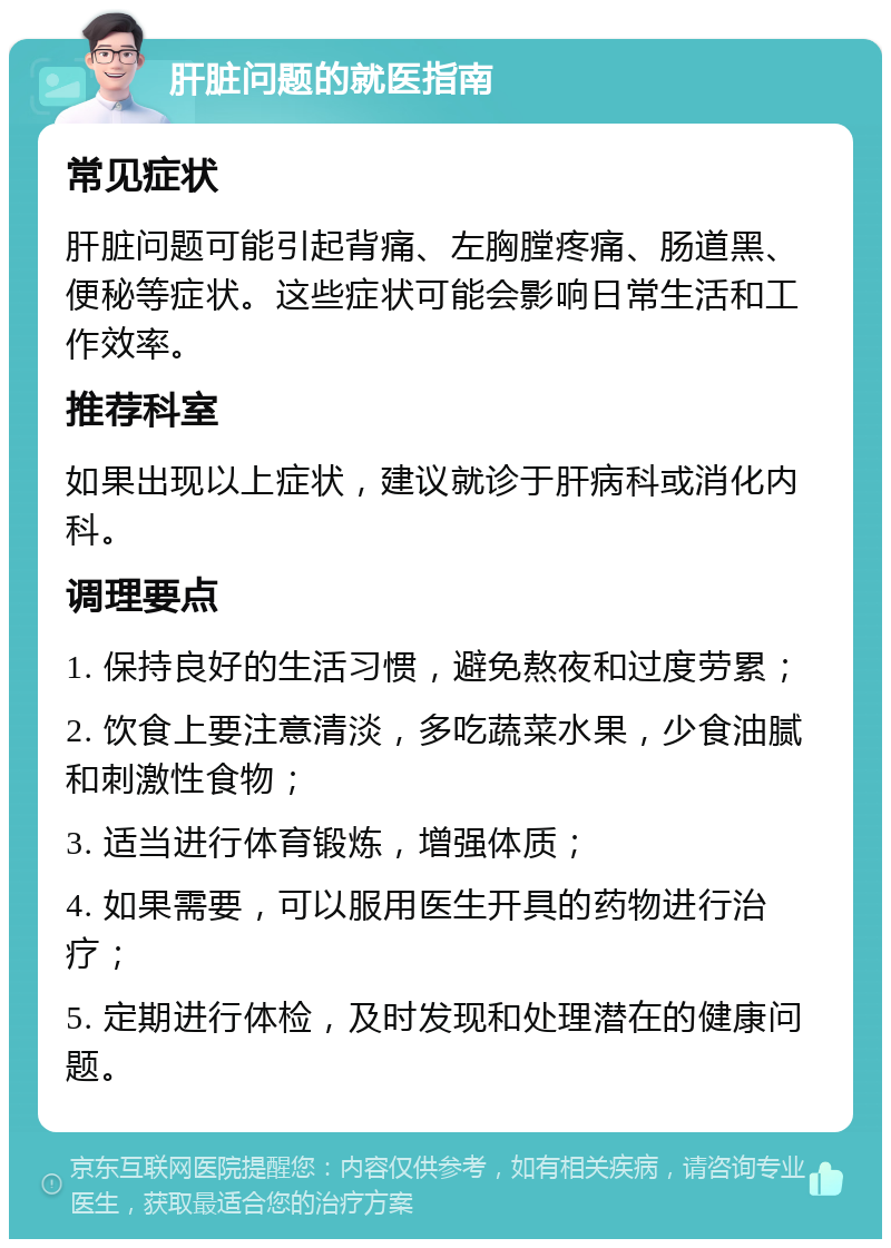 肝脏问题的就医指南 常见症状 肝脏问题可能引起背痛、左胸膛疼痛、肠道黑、便秘等症状。这些症状可能会影响日常生活和工作效率。 推荐科室 如果出现以上症状，建议就诊于肝病科或消化内科。 调理要点 1. 保持良好的生活习惯，避免熬夜和过度劳累； 2. 饮食上要注意清淡，多吃蔬菜水果，少食油腻和刺激性食物； 3. 适当进行体育锻炼，增强体质； 4. 如果需要，可以服用医生开具的药物进行治疗； 5. 定期进行体检，及时发现和处理潜在的健康问题。