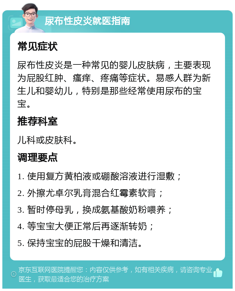 尿布性皮炎就医指南 常见症状 尿布性皮炎是一种常见的婴儿皮肤病，主要表现为屁股红肿、瘙痒、疼痛等症状。易感人群为新生儿和婴幼儿，特别是那些经常使用尿布的宝宝。 推荐科室 儿科或皮肤科。 调理要点 1. 使用复方黄柏液或硼酸溶液进行湿敷； 2. 外擦尤卓尔乳膏混合红霉素软膏； 3. 暂时停母乳，换成氨基酸奶粉喂养； 4. 等宝宝大便正常后再逐渐转奶； 5. 保持宝宝的屁股干燥和清洁。